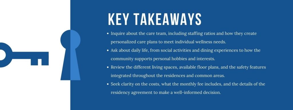 An infographic titled “Key Takeaways” with 4 bullet points. 1. Inquire about the care team, including staffing ratios and how they create personalized care plans to meet individual wellness needs. 2. Ask about daily life, from social activities and dining experiences to how the community supports personal hobbies and interests. 3. Review the different living spaces, available floor plans, and the safety features integrated throughout the residences and common areas. 4. Seek clarity on the costs, what the monthly fee includes, and the details of the residency agreement to make a well-informed decision.